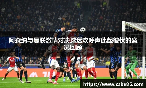 阿森纳与曼联激情对决球迷欢呼声此起彼伏的盛况回顾